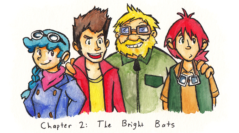 Chapter 2: The Bright Bats. Chapter image depicts Aero, Max, Grill, and Pic mugging for the audience so I'd only have to do half as much work describing what they look like as adults. Alas, there is now alt text, so I've done both parts of the work. Aero has a blue braid and goggles on her head and always wears long sleeves and pants with black combat boots. Max is skinny with a brown quiff. You know, that one haircut every male celebrity in existence seemed to all get at the same time in 2014. It's shaved on the sides and long on top with a lot of gel in it. His outfit changes a lot but it's usually bold and colorful and expensive, and he usually ties his goggles around his upper arm. Grill is blond and fat with a shaggy beard. He always wears a baggy green mechanic's jumpsuit and goggles over his eyes. Pic is fairly tall and thin with a red ponytail, a gold T-shirt, a green vest, shorts, and sandals. He keeps his goggles hung around his neck.
