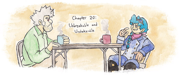 Chapter 20: Unbreakable and Unshakable. Chapter image depicts Teisel and Aero with their coffee. Teisel looks really pissed off. His hair is a wreck and he has stubble from not shaving for a while. Aero's nervously grinning and tugging at her collar and still hoping she can get out of spilling her guts.